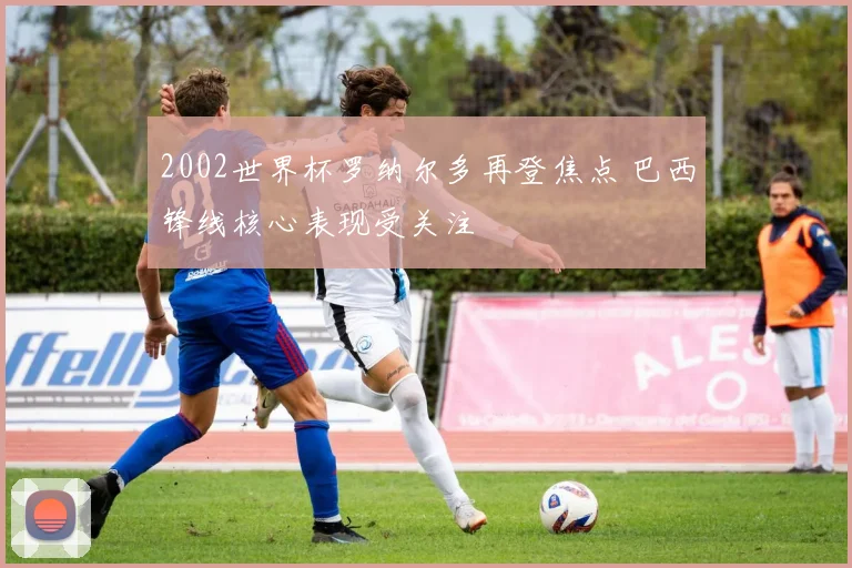 2002世界杯罗纳尔多再登焦点 巴西锋线核心表现受关注
