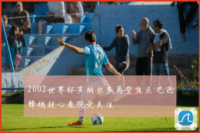 2002世界杯罗纳尔多再登焦点 巴西锋线核心表现受关注