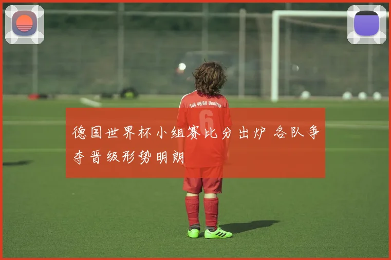 德国世界杯小组赛比分出炉 各队争夺晋级形势明朗